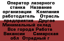 Оператор лазерного станка › Название организации ­ Компания-работодатель › Отрасль предприятия ­ Другое › Минимальный оклад ­ 1 - Все города Работа » Вакансии   . Самарская обл.,Отрадный г.
